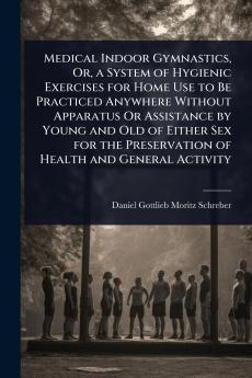 Medical Indoor Gymnastics Or a System of Hygienic Exercises for Home Use to Be Practiced Anywhere Without Apparatus Or Assistance by Young and Old of Either Sex for the Preservation of Health and General Activity