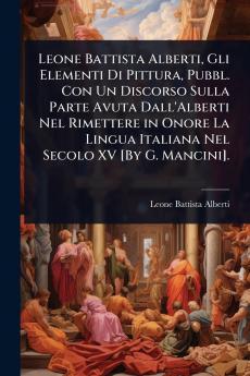 Leone Battista Alberti Gli Elementi Di Pittura Pubbl. Con Un Discorso Sulla Parte Avuta Dall'Alberti Nel Rimettere in Onore La Lingua Italiana Nel Secolo XV [By G. Mancini].