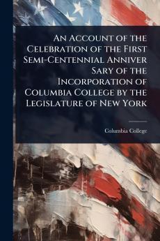 Account of the Celebration of the First Semi-Centennial Anniver Sary of the Incorporation of Columbia College by the Legislature of New York
