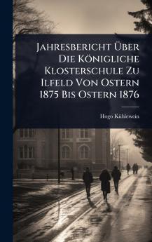 Jahresbericht Ã&#156;ber Die Königliche Klosterschule Zu Ilfeld Von Ostern 1875 Bis Ostern 1876