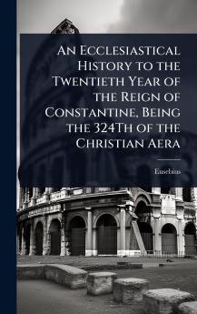 Ecclesiastical History to the Twentieth Year of the Reign of Constantine Being the 324Th of the Christian Aera