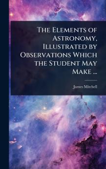 Elements of Astronomy Illustrated by Observations Which the Student May Make ...