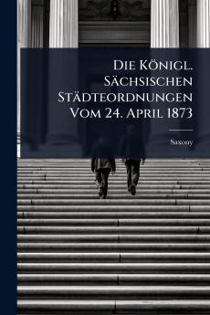 Königl. Sächsischen Städteordnungen Vom 24. April 1873