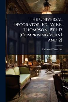 Universal Decorator Ed. by F.B. Thompson. Pt.1-13 [Comprising Vols.1 and 2]