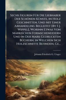 Sechs Figuren FÃ1/4r Die Liebhaber Der Schönen KÃ1/4nste in Holz Geschnitten Und Mit Einer Abhandlung Begleitet [By F.J. Wippel] Worinn Etwas Von Märkischen Formscheneidern Und in Der Mark Gedruckten BÃ1/4chern in Welchen Sich Holzschnitte Befinden Ge