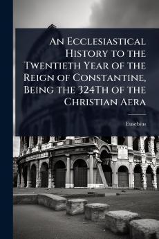 Ecclesiastical History to the Twentieth Year of the Reign of Constantine Being the 324Th of the Christian Aera