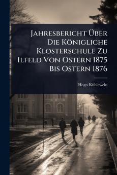 Jahresbericht Ã&#156;ber Die Königliche Klosterschule Zu Ilfeld Von Ostern 1875 Bis Ostern 1876