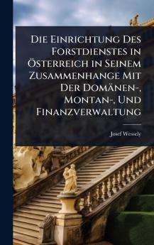 Einrichtung Des Forstdienstes in Ã-sterreich in Seinem Zusammenhange Mit Der Domänen- Montan- Und Finanzverwaltung