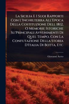 Sicilia E I Suoi Rapporti Con L'Inghilterra All'Epoca Della Costituzione Dell 1812 O Memorie Istoriche Su'Principali Avvenimenti Di Quel Tempo Con La Confutazione Della Storia D'Italia Di Botta Etc