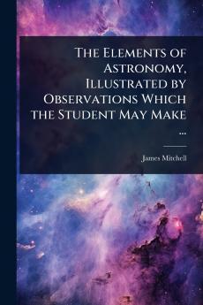 Elements of Astronomy Illustrated by Observations Which the Student May Make ...