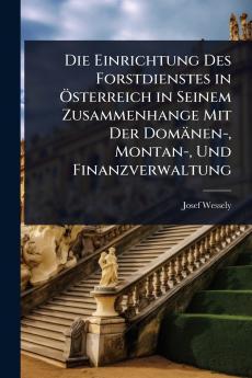 Einrichtung Des Forstdienstes in Ã-sterreich in Seinem Zusammenhange Mit Der Domänen- Montan- Und Finanzverwaltung