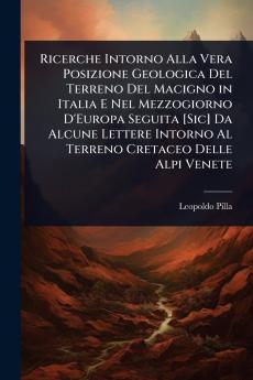 Ricerche Intorno Alla Vera Posizione Geologica Del Terreno Del Macigno in Italia E Nel Mezzogiorno D'Europa Seguita [Sic] Da Alcune Lettere Intorno Al Terreno Cretaceo Delle Alpi Venete