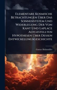 Elementare Kosmische Betrachtungen Ã&#156;ber Das Sonnensystem Und Widerlegung Der Von Kant Und Laplace Aufgestellten Hypothesen Ã&#156;ber Dessen Entwickelungsgeschichte