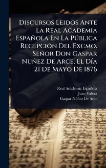 Discursos Leidos Ante La Real Academia Española En La PÃ°blica RecepciÃ3n Del Excmo. Señor Don Gaspar Nuñez De Arce El DÃ-a 21 De Mayo De 1876