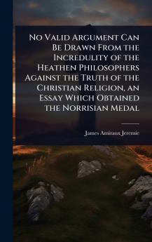 No Valid Argument Can Be Drawn From the Incredulity of the Heathen Philosophers Against the Truth of the Christian Religion an Essay Which Obtained the Norrisian Medal