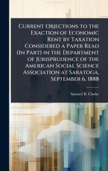 Current Objections to the Exaction of Economic Rent by Taxation Considered a Paper Read (In Part) in the Department of Jurisprudence of the American Social Science Association at Saratoga September 6 1888