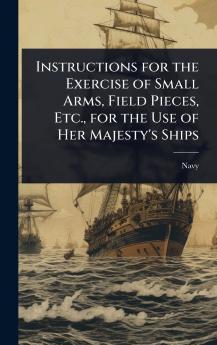 Instructions for the Exercise of Small Arms Field Pieces Etc. for the Use of Her Majesty's Ships