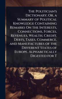 Politician's Dictionary; Or a Summary of Political Knowledge Containing Remarks On the Interests Connections Forces Revenues Wealth Credit Debts Taxes Commerce and Manufactures of the Different States of Europe. Alphabetically Digested for T