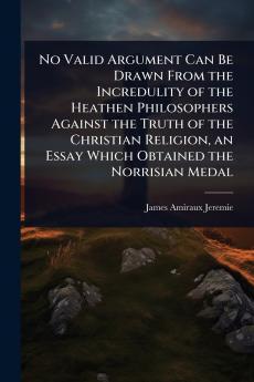 No Valid Argument Can Be Drawn From the Incredulity of the Heathen Philosophers Against the Truth of the Christian Religion an Essay Which Obtained the Norrisian Medal