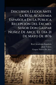 Discursos Leidos Ante La Real Academia Española En La PÃ°blica RecepciÃ3n Del Excmo. Señor Don Gaspar Nuñez De Arce El DÃ-a 21 De Mayo De 1876
