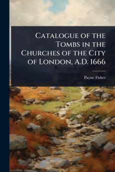 Catalogue of the Tombs in the Churches of the City of London A.D. 1666