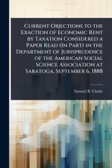 Current Objections to the Exaction of Economic Rent by Taxation Considered a Paper Read (In Part) in the Department of Jurisprudence of the American Social Science Association at Saratoga September 6 1888