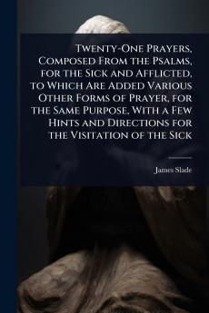 Twenty-One Prayers Composed From the Psalms for the Sick and Afflicted to Which Are Added Various Other Forms of Prayer for the Same Purpose With a Few Hints and Directions for the Visitation of the Sick