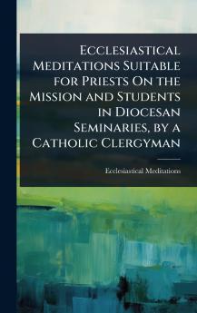 Ecclesiastical Meditations Suitable for Priests On the Mission and Students in Diocesan Seminaries by a Catholic Clergyman