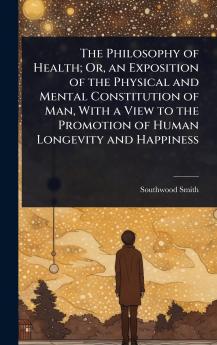 Philosophy of Health; Or an Exposition of the Physical and Mental Constitution of Man With a View to the Promotion of Human Longevity and Happiness
