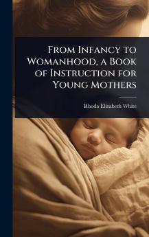 From Infancy to Womanhood a Book of Instruction for Young Mothers