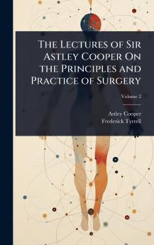 Lectures of Sir Astley Cooper On the Principles and Practice of Surgery
