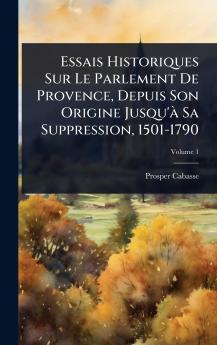 Essais Historiques Sur Le Parlement De Provence Depuis Son Origine Jusqu'Ã Sa Suppression 1501-1790