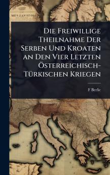 Freiwillige Theilnahme Der Serben Und Kroaten an Den Vier Letzten Ã-sterreichisch-TÃ1/4rkischen Kriegen