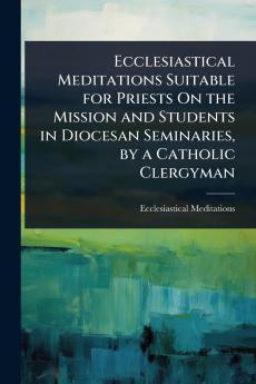 Ecclesiastical Meditations Suitable for Priests On the Mission and Students in Diocesan Seminaries by a Catholic Clergyman