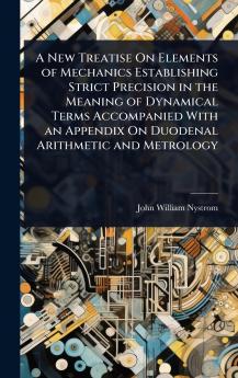 New Treatise On Elements of Mechanics Establishing Strict Precision in the Meaning of Dynamical Terms Accompanied With an Appendix On Duodenal Arithmetic and Metrology