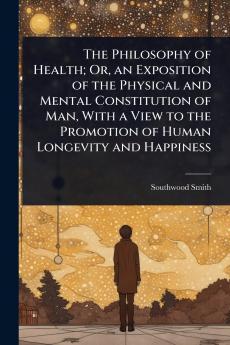 Philosophy of Health; Or an Exposition of the Physical and Mental Constitution of Man With a View to the Promotion of Human Longevity and Happiness