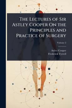 Lectures of Sir Astley Cooper On the Principles and Practice of Surgery