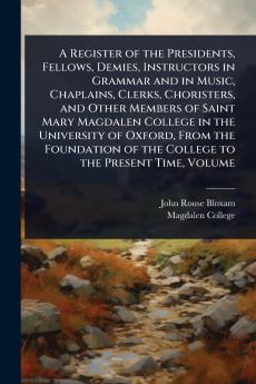 Register of the Presidents Fellows Demies Instructors in Grammar and in Music Chaplains Clerks Choristers and Other Members of Saint Mary Magdalen College in the University of Oxford From the Foundation of the College to the Present Time Volume