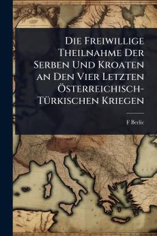 Freiwillige Theilnahme Der Serben Und Kroaten an Den Vier Letzten Ã-sterreichisch-TÃ1/4rkischen Kriegen
