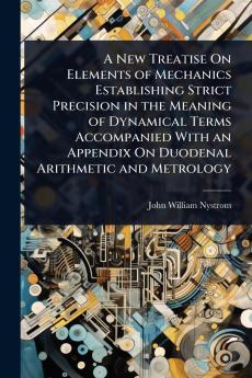 New Treatise On Elements of Mechanics Establishing Strict Precision in the Meaning of Dynamical Terms Accompanied With an Appendix On Duodenal Arithmetic and Metrology
