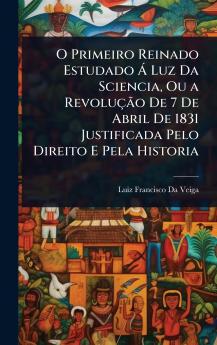 O Primeiro Reinado Estudado Ã Luz Da Sciencia Ou a RevoluçÃ£o De 7 De Abril De 1831 Justificada Pelo Direito E Pela Historia