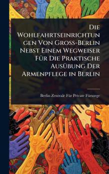 Wohlfahrtseinrichtungen Von Gross-Berlin Nebst Einem Wegweiser FÃ1/4r Die Praktische AusÃ1/4bung Der Armenpflege in Berlin