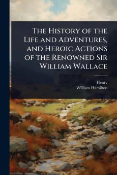 History of the Life and Adventures and Heroic Actions of the Renowned Sir William Wallace