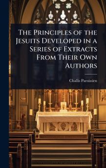Principles of the Jesuits Developed in a Series of Extracts From Their Own Authors