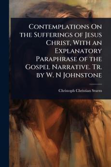 Contemplations On the Sufferings of Jesus Christ With an Explanatory Paraphrase of the Gospel Narrative. Tr. by W. N Johnstone
