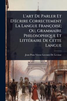 L'art De Parler Et D'Ã(c)crire Correctement La Langue Françoise; Ou Grammaire Philosophique Et LittÃ(c)raire De Cette Langue