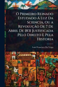 O Primeiro Reinado Estudado Ã Luz Da Sciencia Ou a RevoluçÃ£o De 7 De Abril De 1831 Justificada Pelo Direito E Pela Historia