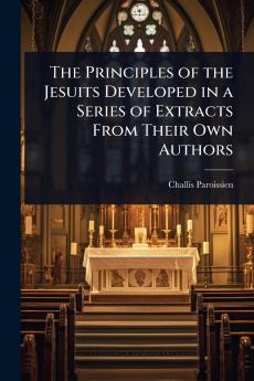 Principles of the Jesuits Developed in a Series of Extracts From Their Own Authors