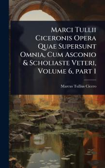 Marci Tullii Ciceronis Opera Quae Supersunt Omnia Cum Asconio & Scholiaste Veteri Volume 6 part 1