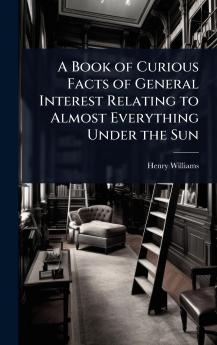 Book of Curious Facts of General Interest Relating to Almost Everything Under the Sun
